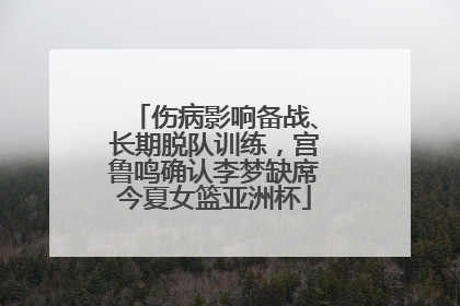 伤病影响备战、长期脱队训练，宫鲁鸣确认李梦缺席今夏女篮亚洲杯