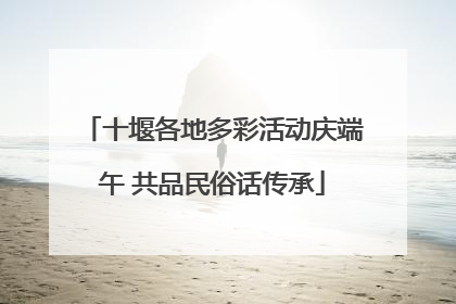 十堰各地多彩活动庆端午 共品民俗话传承