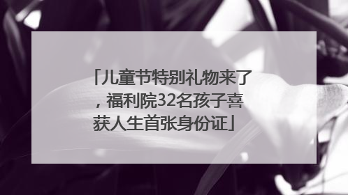儿童节特别礼物来了，福利院32名孩子喜获人生首张身份证