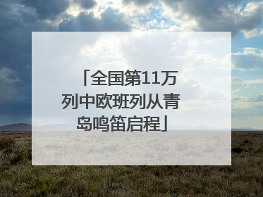 全国第11万列中欧班列从青岛鸣笛启程