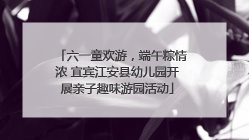 六一童欢游，端午粽情浓 宜宾江安县幼儿园开展亲子趣味游园活动