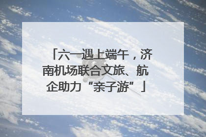 六一遇上端午，济南机场联合文旅、航企助力“亲子游”