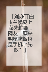 刘亦菲白玉兰晚宴上菜先拍照，网友：原来明星吃饭也是手机“先吃”