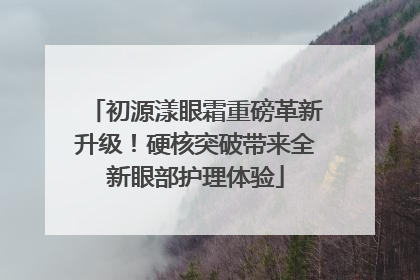 初源漾眼霜重磅革新升级！硬核突破带来全新眼部护理体验