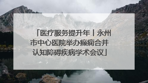 医疗服务提升年丨永州市中心医院举办癫痫合并认知障碍疾病学术会议