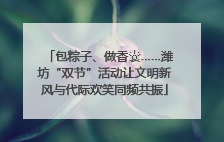 包粽子、做香囊……潍坊“双节”活动让文明新风与代际欢笑同频共振
