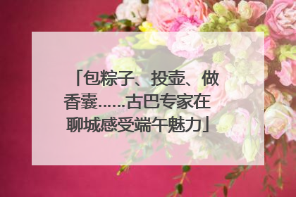 包粽子、投壶、做香囊……古巴专家在聊城感受端午魅力