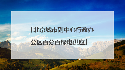 北京城市副中心行政办公区百分百绿电供应