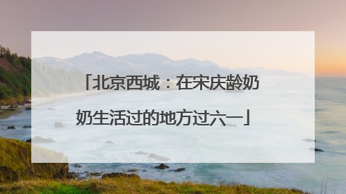 北京西城：在宋庆龄奶奶生活过的地方过六一
