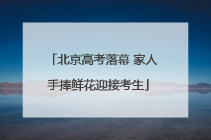 北京高考落幕 家人手捧鲜花迎接考生