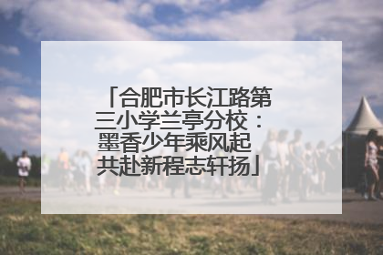 合肥市长江路第三小学兰亭分校：墨香少年乘风起 共赴新程志轩扬