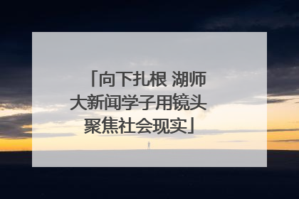 向下扎根 湖师大新闻学子用镜头聚焦社会现实