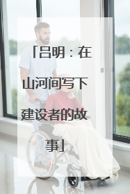 吕明：在山河间写下建设者的故事