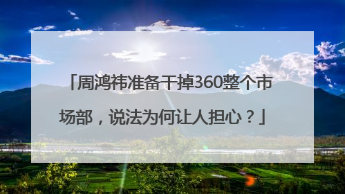 周鸿祎准备干掉360整个市场部，说法为何让人担心？