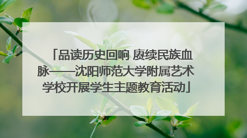 品读历史回响 赓续民族血脉——沈阳师范大学附属艺术学校开展学生主题教育活动