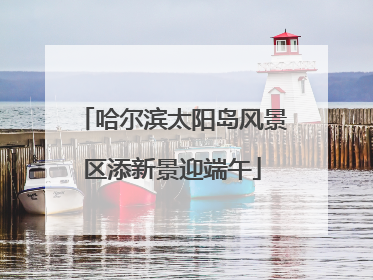 哈尔滨太阳岛风景区添新景迎端午