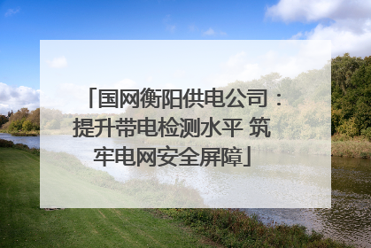 国网衡阳供电公司：提升带电检测水平 筑牢电网安全屏障