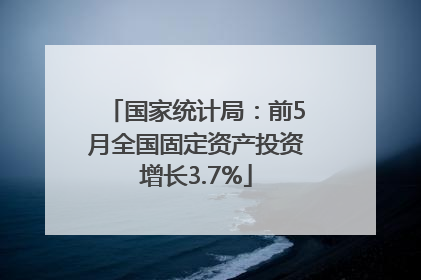 国家统计局：前5月全国固定资产投资增长3.7%