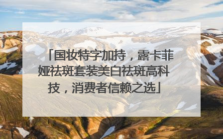 国妆特字加持，露卡菲娅祛斑套装美白祛斑高科技，消费者信赖之选