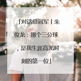 对话总冠军丨朱俊龙：那个三分球，是我生涯高光时刻的第一位