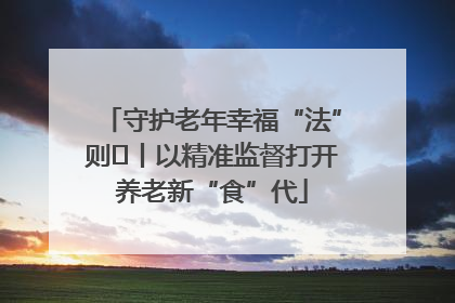 守护老年幸福“法”则⑮丨以精准监督打开养老新“食”代