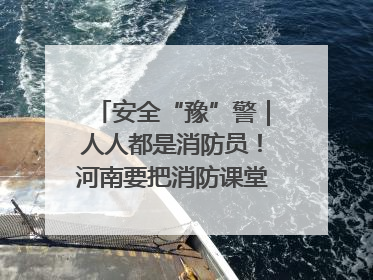 安全“豫”警｜人人都是消防员！河南要把消防课堂搬进社区第一线