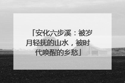 安化六步溪：被岁月轻抚的山水，被时代唤醒的乡愁