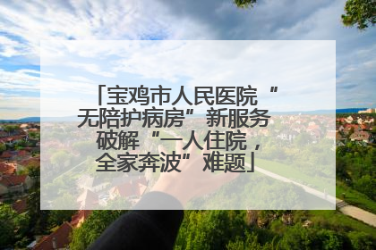 宝鸡市人民医院“无陪护病房”新服务 破解“一人住院，全家奔波”难题