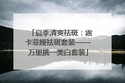 夏季清爽祛斑：露卡菲娅祛斑套装——万里挑一美白套装