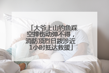 大爷上山钓鱼踩空摔伤动弹不得，消防顶烈日跋涉近1小时抵达救援