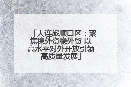 大连旅顺口区：聚焦稳外资稳外贸 以高水平对外开放引领高质量发展