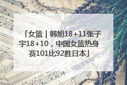 女篮｜韩旭18+11张子宇18+10，中国女篮热身赛101比92胜日本