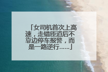 女司机首次上高速，走错匝道后不靠边停车报警，而是一路逆行……