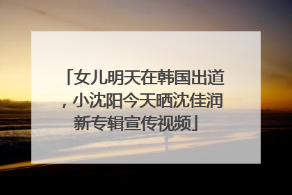 女儿明天在韩国出道，小沈阳今天晒沈佳润新专辑宣传视频