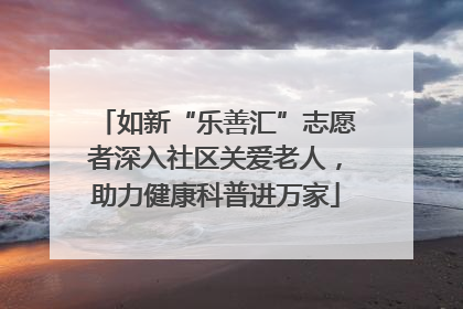 如新“乐善汇”志愿者深入社区关爱老人，助力健康科普进万家