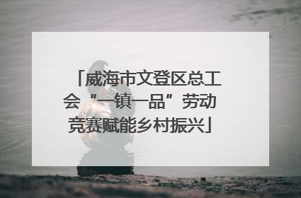 威海市文登区总工会“一镇一品”劳动竞赛赋能乡村振兴