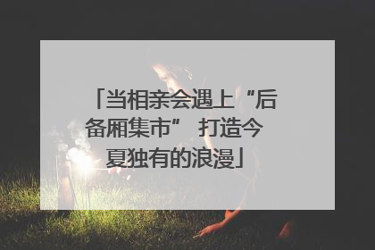 当相亲会遇上“后备厢集市” 打造今夏独有的浪漫