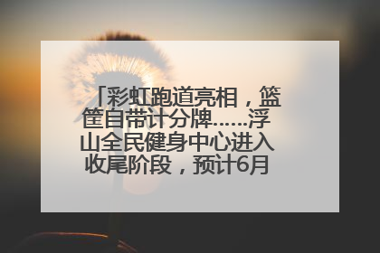彩虹跑道亮相，篮筐自带计分牌……浮山全民健身中心进入收尾阶段，预计6月30日试运营