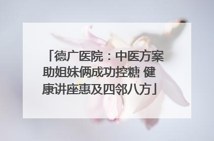 德广医院：中医方案助姐妹俩成功控糖 健康讲座惠及四邻八方