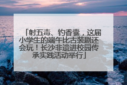 射五毒、钓香囊，这届小学生的端午比古装剧还会玩！长沙非遗进校园传承实践活动举行