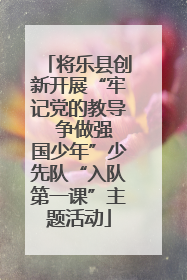 将乐县创新开展“牢记党的教导  争做强国少年”少先队“入队第一课”主题活动