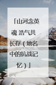 山河念英魂 浩气共长存（地名中的抗战记忆）