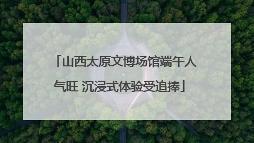 山西太原文博场馆端午人气旺 沉浸式体验受追捧