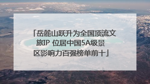 岳麓山跃升为全国顶流文旅IP 位居中国5A级景区影响力百强榜单前十