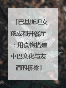 巴基斯坦女孩成都开餐厅：用食物搭建中巴文化与友谊的桥梁