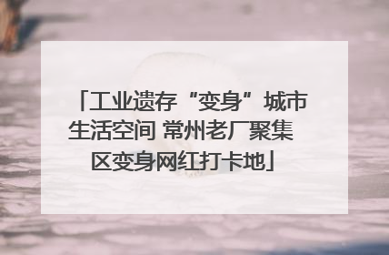 工业遗存“变身”城市生活空间 常州老厂聚集区变身网红打卡地