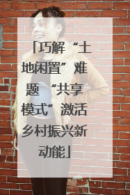 巧解“土地闲置”难题 “共享模式”激活乡村振兴新动能