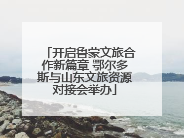 开启鲁蒙文旅合作新篇章 鄂尔多斯与山东文旅资源对接会举办