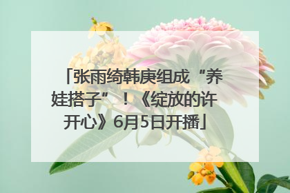 张雨绮韩庚组成“养娃搭子”！《绽放的许开心》6月5日开播