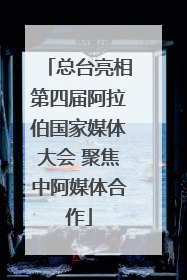 总台亮相第四届阿拉伯国家媒体大会 聚焦中阿媒体合作